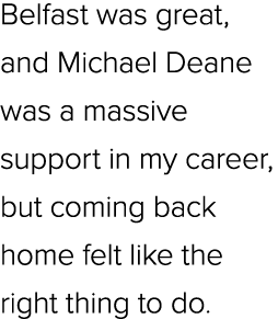 Belfast was great, and Michael Deane was a massive support in my career, but coming back home felt like the right thi...