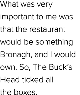 What was very important to me was that the restaurant would be something Bronagh, and I would own. So, The Buck’s Hea...