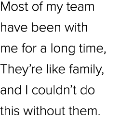 Most of my team have been with me for a long time, They’re like family, and I couldn’t do this without them.