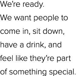 We’re ready. We want people to come in, sit down, have a drink, and feel like they’re part of something special.