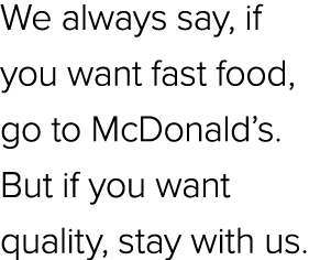 We always say, if you want fast food, go to McDonald’s. But if you want quality, stay with us.