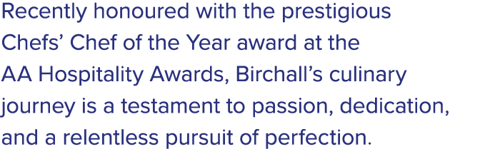 Recently honoured with the prestigious Chefs’ Chef of the Year award at the AA Hospitality Awards, Birchall’s culinar...