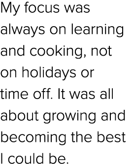 My focus was always on learning and cooking, not on holidays or time off. It was all about growing and becoming the b...