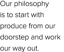 Our philosophy is to start with produce from our doorstep and work our way out.