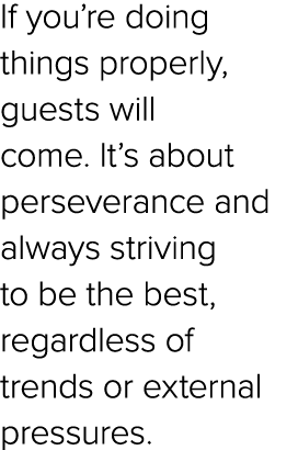 If you’re doing things properly, guests will come. It’s about perseverance and always striving to be the best, regard...