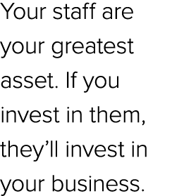 Your staff are your greatest asset. If you invest in them, they’ll invest in your business. 