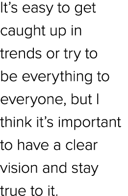 It’s easy to get caught up in trends or try to be everything to everyone, but I think it’s important to have a clear ...
