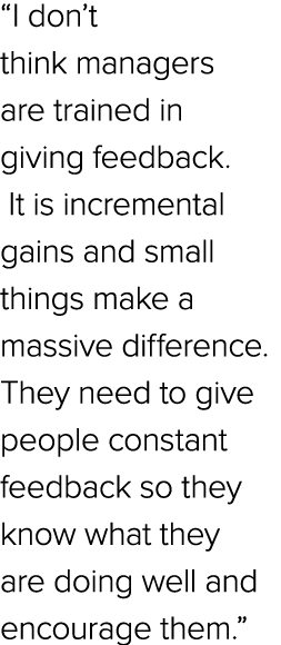 “I don’t think managers are trained in giving feedback. It is incremental gains and small things make a massive diffe...