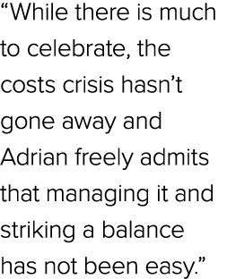 “While there is much to celebrate, the costs crisis hasn’t gone away and Adrian freely admits that managing it and st...