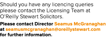Should you have any licencing queries please contact the Licensing Team at O’Reilly Stewart Solicitors. Please contac...