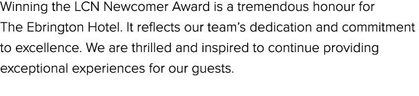 Winning the LCN Newcomer Award is a tremendous honour for The Ebrington Hotel. It reflects our team’s dedication and ...