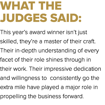 WHAT THE JUDGES SAID: This year’s award winner isn’t just skilled, they’re a master of their craft. Their in depth un...