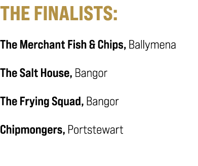 THE FINALISTS: The Merchant Fish & Chips, Ballymena The Salt House, Bangor The Frying Squad, Bangor Chipmongers, Port...