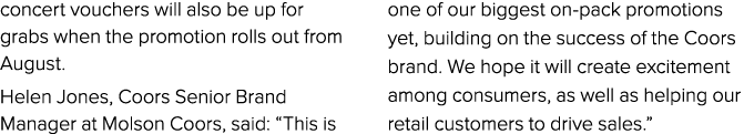 concert vouchers will also be up for grabs when the promotion rolls out from August. Helen Jones, Coors Senior Brand ...