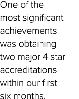 One of the most significant achievements was obtaining two major 4 star accreditations within our first six months.
