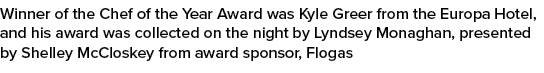 Winner of the Chef of the Year Award was Kyle Greer from the Europa Hotel, and his award was collected on the night b...