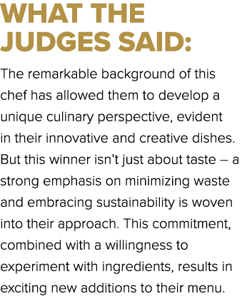 WHAT THE JUDGES SAID: The remarkable background of this chef has allowed them to develop a unique culinary perspectiv...