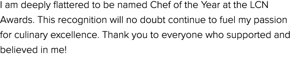 I am deeply flattered to be named Chef of the Year at the LCN Awards. This recognition will no doubt continue to fuel...