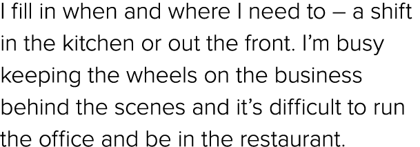 I fill in when and where I need to – a shift in the kitchen or out the front. I’m busy keeping the wheels on the busi...