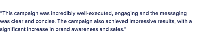 The judges in this category commented on the winner: “This campaign was incredibly well executed, engaging and the me...