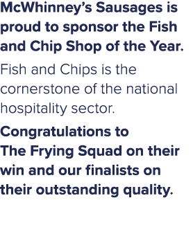 McWhinney’s Sausages is proud to sponsor the Fish and Chip Shop of the Year. Fish and Chips is the cornerstone of the...