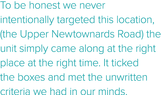 To be honest we never intentionally targeted this location, (the Upper Newtownards Road) the unit simply came along a   
