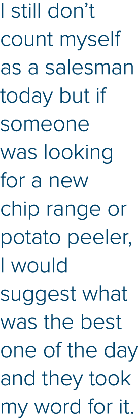 I still don t count myself as a salesman today but if someone was looking for a new chip range or potato peeler, I wo   