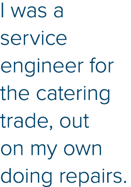 I was a service engineer for the catering trade, out on my own doing repairs 