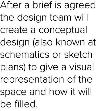 After a brief is agreed the design team will create a conceptual design (also known at schematics or sketch plans) to   