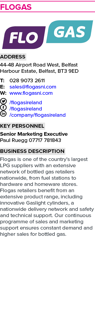 Flogas  Address 44-48 Airport Road West, Belfast Harbour Estate, Belfast, BT3 9ED T: 028 9073 2611 E: sales flogasni    