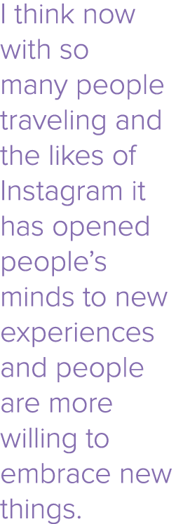 I think now with so many people traveling and the likes of Instagram it has opened people s minds to new experiences    