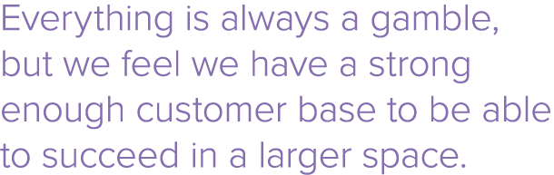 Everything is always a gamble, but we feel we have a strong enough customer base to be able to succeed in a larger sp   