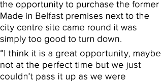the opportunity to purchase the former Made in Belfast premises next to the city centre site came round it was simply   