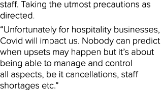 staff  Taking the utmost precautions as directed   Unfortunately for hospitality businesses, Covid will impact us  No   