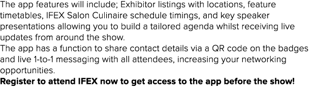 The app features will include; Exhibitor listings with locations, feature timetables, IFEX Salon Culinaire schedule t   