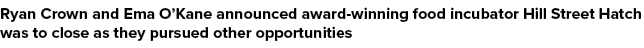 Ryan Crown and Ema O’Kane announced award winning food incubator Hill Street Hatch was to close as they pursued other...