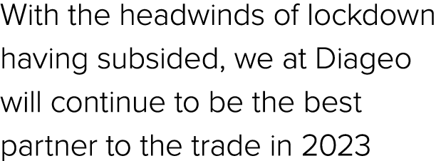 With the headwinds of lockdown having subsided, we at Diageo will continue to be the best partner to the trade in 2023