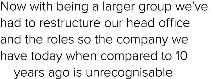 Now with being a larger group we’ve had to restructure our head office and the roles so the company we have today whe...