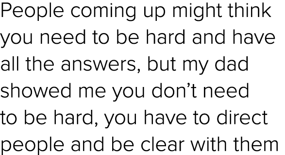 People coming up might think you need to be hard and have all the answers, but my dad showed me you don’t need to be ...