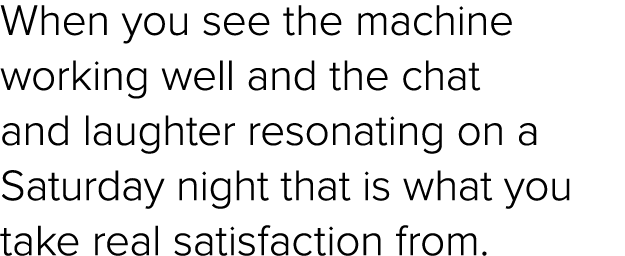 When you see the machine working well and the chat and laughter resonating on a Saturday night that is what you take ...
