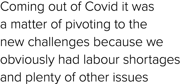 Coming out of Covid it was a matter of pivoting to the new challenges because we obviously had labour shortages and p...