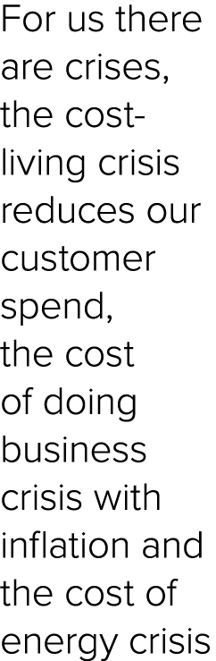 For us there are crises, the cost living crisis reduces our customer spend, the cost of doing business crisis with in...
