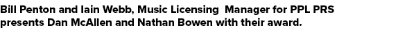 Bill Penton and Iain Webb, Music Licensing Manager for PPL PRS presents Dan McAllen and Nathan Bowen with their award.