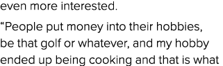 even more interested. “People put money into their hobbies, be that golf or whatever, and my hobby ended up being coo...