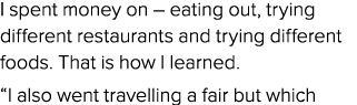 I spent money on – eating out, trying different restaurants and trying different foods. That is how I learned. “I als...
