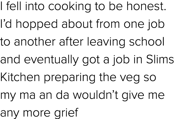 I fell into cooking to be honest. I’d hopped about from one job to another after leaving school and eventually got a ...