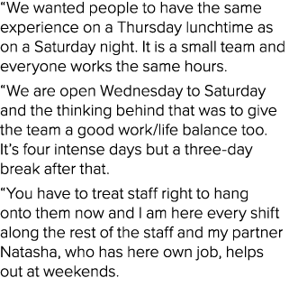 “We wanted people to have the same experience on a Thursday lunchtime as on a Saturday night. It is a small team and ...