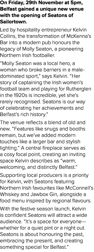 On Friday, 29th November at 5pm, Belfast gained a unique new venue with the opening of Seatons of Sailortown. Led by ...