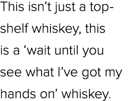 This isn’t just a top shelf whiskey, this is a ‘wait until you see what I’ve got my hands on’ whiskey.