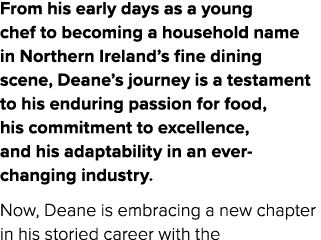 From his early days as a young chef to becoming a household name in Northern Ireland’s fine dining scene, Deane’s jou...